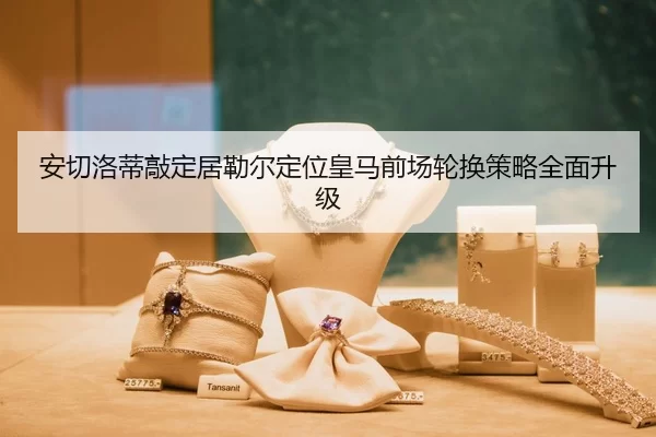 安切洛蒂敲定居勒尔定位皇马前场轮换策略全面升级